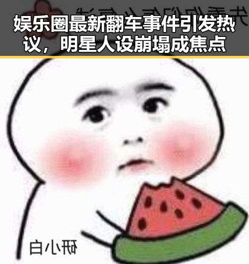 娱乐圈最新翻车事件引发热议，明星人设崩塌成焦点