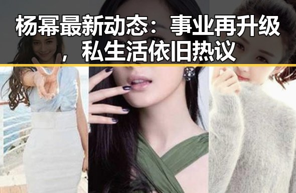 杨幂最新动态：事业再升级，私生活依旧热议
