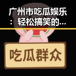 广州市吃瓜娱乐：轻松搞笑的娱乐新宠，未来可期